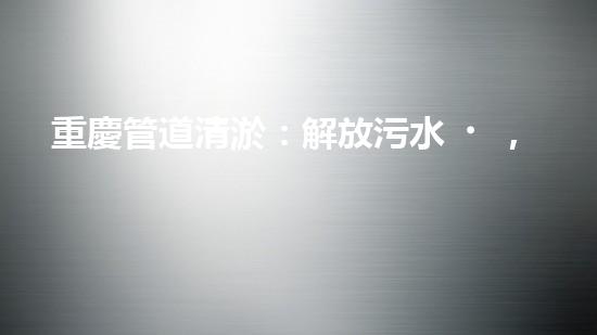 重慶管道清淤：解放污水，還城市一片藍天！